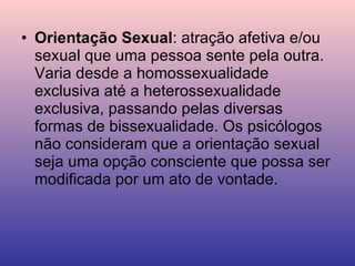 Orientação Sexual : atração afetiva e/ou sexual que uma pessoa sente pela outra. Varia desde a homossexualidade exclusiva até a heterossexualidade exclusiva, passando pelas diversas formas de bissexualidade. Os psicólogos não consideram que a orientação sexual seja uma opção consciente que possa ser modificada por um ato de vontade. 