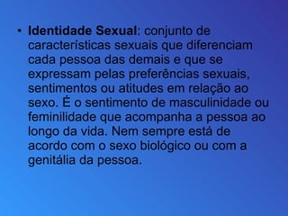 Identidade Sexual : conjunto de características sexuais que diferenciam cada pessoa das demais e que se expressam pelas preferências sexuais, sentimentos ou atitudes em relação ao sexo. É o sentimento de masculinidade ou feminilidade que acompanha a pessoa ao longo da vida. Nem sempre está de acordo com o sexo biológico ou com a genitália da pessoa. 