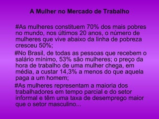 A Mulher no Mercado de Trabalho #As mulheres constituem 70% dos mais pobres no mundo, nos últimos 20 anos, o número de mulheres que vive abaixo da linha de pobreza cresceu 50%;  #No Brasil, de todas as pessoas que recebem o salário mínimo, 53% são mulheres; o preço da hora de trabalho de uma mulher chega, em média, a custar 14,3% a menos do que aquela paga a um homem;  #As mulheres representam a maioria dos trabalhadores em tempo parcial e do setor informal e têm uma taxa de desemprego maior que o setor masculino... 