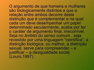 O argumento de que homens e mulheres são biologicamente distintos e que a relação entre ambos decorre desta distinção que é complementar e na qual cada um deve desempenhar um papel determinado secularmente, acaba por ter o caráter de argumento final, irrecorrível. Seja no âmbito do senso comum , seja revestido por uma linguagem “científica”, a distinção biológica, ou melhor, a distinção sexual, serve para compreender – e justificar – a desigualdade social. (Louro,1997) 