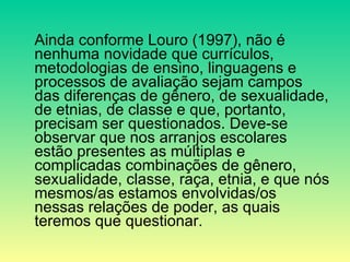 Ainda conforme Louro (1997), não é nenhuma novidade que currículos, metodologias de ensino, linguagens e processos de avaliação sejam campos das diferenças de gênero, de sexualidade, de etnias, de classe e que, portanto, precisam ser questionados. Deve-se observar que nos arranjos escolares estão presentes as múltiplas e complicadas combinações de gênero, sexualidade, classe, raça, etnia, e que nós mesmos/as estamos envolvidas/os nessas relações de poder, as quais teremos que questionar.  