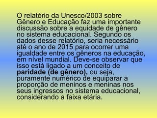 O relatório da Unesco/2003 sobre Gênero e Educação faz uma importante discussão sobre a equidade de gênero no sistema educacional. Segundo os dados desse relatório, seria necessário até o ano de 2015 para ocorrer uma igualdade entre os gêneros na educação, em nível mundial. Deve-se observar que isso está ligado a um conceito de  paridade (de gênero),  ou seja, puramente numérico de equiparar a proporção de meninos e meninas nos seus ingressos no sistema educacional, considerando a faixa etária.  