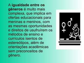 A  igualdade entre os gêneros  é muito mais complexa, que implica em ofertas educacionais para meninas e meninos, com as mesmas oportunidades e direitos de usufruírem os métodos de ensino e  currículos isentos de estereótipos, além de orientações acadêmicas sem preconceitos de gênero.  