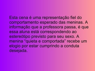 Esta cena é uma representação fiel do comportamento esperado das meninas. A informação que a professora passa, é que essa aluna está correspondendo ao estereótipo previsto para seu sexo. A menina “quieta e comportada” recebe um elogio por estar cumprindo a conduta desejada. 