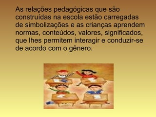 As relações pedagógicas que são construídas na escola estão carregadas de simbolizações e as crianças aprendem normas, conteúdos, valores, significados, que lhes permitem interagir e conduzir-se de acordo com o gênero.  