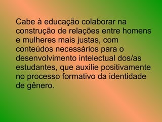 Cabe à educação colaborar na construção de relações entre homens e mulheres mais justas, com conteúdos necessários para o desenvolvimento intelectual dos/as estudantes, que auxilie positivamente no processo formativo da identidade de gênero.  