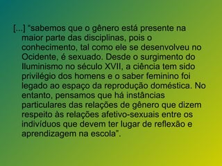 [...] “sabemos que o gênero está presente na maior parte das disciplinas, pois o conhecimento, tal como ele se desenvolveu no Ocidente, é sexuado. Desde o surgimento do Iluminismo no século XVII, a ciência tem sido privilégio dos homens e o saber feminino foi legado ao espaço da reprodução doméstica. No entanto, pensamos que há instâncias particulares das relações de gênero que dizem respeito às relações afetivo-sexuais entre os indivíduos que devem ter lugar de reflexão e aprendizagem na escola”. 