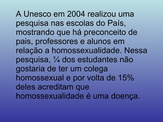 A Unesco em 2004 realizou uma pesquisa nas escolas do País, mostrando que há preconceito de pais, professores e alunos em relação a homossexualidade. Nessa pesquisa, ¼ dos estudantes não gostaria de ter um colega homossexual e por volta de 15% deles acreditam que homossexualidade é uma doença. 