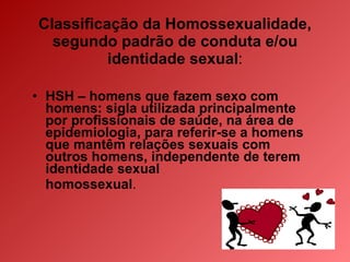 Classificação da Homossexualidade, segundo padrão de conduta e/ou identidade sexual : HSH – homens que fazem sexo com homens: sigla utilizada principalmente por profissionais de saúde, na área de epidemiologia, para referir-se a homens que mantêm relações sexuais com outros homens, independente de terem identidade sexual  homossexual . 