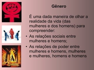 Gênero É uma dada maneira de olhar a realidade da vida (das mulheres e dos homens) para compreender: As relações sociais entre mulheres e homens; As relações de poder entre mulheres e homens, mulheres e mulheres, homens e homens 