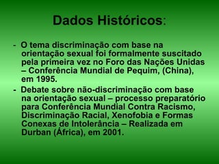 Dados Históricos : -  O tema discriminação com base na orientação sexual foi formalmente suscitado pela primeira vez no Foro das Nações Unidas – Conferência Mundial de Pequim, (China), em 1995. -  Debate sobre não-discriminação com base na orientação sexual – processo preparatório para Conferência Mundial Contra Racismo, Discriminação Racial, Xenofobia e Formas Conexas de Intolerância – Realizada em Durban (África), em 2001. 