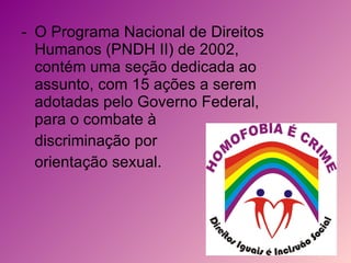 O Programa Nacional de Direitos Humanos (PNDH II) de 2002, contém uma seção dedicada ao assunto, com 15 ações a serem adotadas pelo Governo Federal, para o combate à  discriminação por  orientação sexual. 