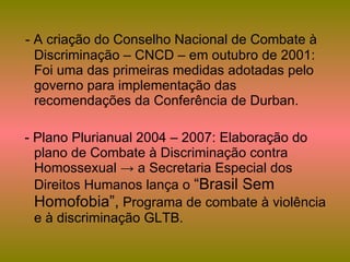 - A criação do Conselho Nacional de Combate à Discriminação – CNCD – em outubro de 2001: Foi uma das primeiras medidas adotadas pelo governo para implementação das recomendações da Conferência de Durban. - Plano Plurianual 2004 – 2007: Elaboração do plano de Combate à Discriminação contra Homossexual -> a Secretaria Especial dos Direitos Humanos lança o  “Brasil Sem Homofobia”,  Programa de combate à violência e à discriminação GLTB. 