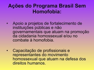 Ações do Programa Brasil Sem Homofobia: Apoio a projetos de fortalecimento de instituições públicas e não governamentais que atuam na promoção da cidadania homossexual e/ou no combate à homofobia. Capacitação de profissionais e representantes do movimento homossexual que atuam na defesa dos direitos humanos. 