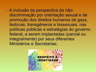 -  A inclusão da perspectiva da não-discriminação por orientação sexual e de promoção dos direitos humanos de gays, lésbicas, transgêneros e bissexuais, nas políticas públicas e estratégias do governo federal, a serem implantadas (parcial ou integralmente) por seus diferentes Ministérios e Secretarias; RESPEITO À IDENTIDADE 