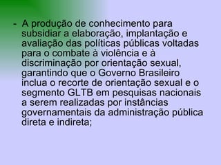 -  A produção de conhecimento para subsidiar a elaboração, implantação e avaliação das políticas públicas voltadas para o combate à violência e à discriminação por orientação sexual, garantindo que o Governo Brasileiro inclua o recorte de orientação sexual e o segmento GLTB em pesquisas nacionais a serem realizadas por instâncias governamentais da administração pública direta e indireta; 