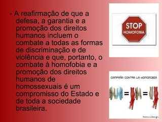 - A reafirmação de que a defesa, a garantia e a promoção dos direitos humanos incluem o combate a todas as formas de discriminação e de violência e que, portanto, o combate à homofobia e a promoção dos direitos humanos de homossexuais é um compromisso do Estado e de toda a sociedade brasileira. 