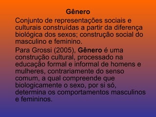 Gênero Conjunto de representações sociais e culturais construídas a partir da diferença biológica dos sexos; construção social do masculino e feminino. Para Grossi (2005),  Gênero  é uma construção cultural, processado na educação formal e informal de homens e mulheres, contrariamente do senso comum, a qual compreende que biologicamente o sexo, por si só, determina os comportamentos masculinos e femininos. 