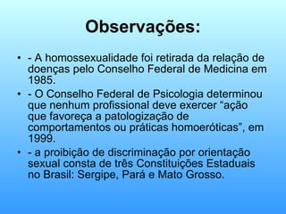 Observações: - A homossexualidade foi retirada da relação de doenças pelo Conselho Federal de Medicina em 1985. - O Conselho Federal de Psicologia determinou que nenhum profissional deve exercer “ação que favoreça a patologização de comportamentos ou práticas homoeróticas”, em 1999. - a proibição de discriminação por orientação sexual consta de três Constituições Estaduais no Brasil: Sergipe, Pará e Mato Grosso. 