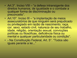 Art.3°. Inciso VIII – “a defesa intransigente dos direitos humanos, de igualdade e o combate a qualquer forma de discriminação ou preconceito”. Art.10°. Inciso III – “a implantação de meios assecuratórios de que ninguém será prejudicado ou privilegiado em razão de nascimento, raça, cor, sexo, estado civil, natureza de seu trabalho, idade, religião, orientação sexual, convicções políticas ou filosóficas, deficiência física ou mental e qualquer particularidade ou condição”. - Na Constituição Federal, Art. 5°. “Todos são iguais perante a lei...” 
