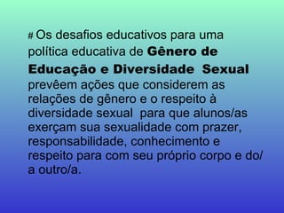 #  Os desafios educativos para uma política educativa de  Gênero de Educação e Diversidade   Sexual  prevêem ações que considerem as relações de gênero e o respeito à diversidade sexual  para que alunos/as exerçam sua sexualidade com prazer, responsabilidade, conhecimento e respeito para com seu próprio corpo e do/a outro/a. 