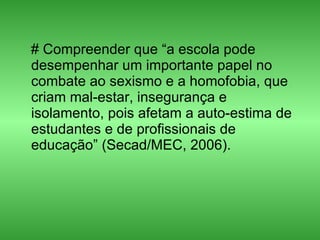 # Compreender que “a escola pode desempenhar um importante papel no combate ao sexismo e a homofobia, que criam mal-estar, insegurança e isolamento, pois afetam a auto-estima de estudantes e de profissionais de educação” (Secad/MEC, 2006).  