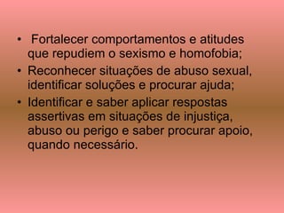 Fortalecer comportamentos e atitudes que repudiem o sexismo e homofobia; Reconhecer situações de abuso sexual, identificar soluções e procurar ajuda;  Identificar e saber aplicar respostas assertivas em situações de injustiça, abuso ou perigo e saber procurar apoio, quando necessário. 