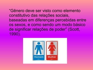 “Gênero deve ser visto como elemento constitutivo das relações sociais, baseadas em diferenças percebidas entre os sexos, e como sendo um modo básico de significar relações de poder” (Scott, 1990). 