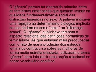 O “gênero” parece ter aparecido primeiro entre as feministas americanas que queriam insistir na qualidade fundamentalmente social das distinções baseadas no sexo. A palavra indicava uma rejeição ao determinismo biológico implícito no uso de termos como “sexo” ou “diferença sexual”. O “gênero” sublinhava também o aspecto relacional das definições normativas de feminilidade. As que estavam mais preocupadas com o fato de que a produção dos estudos femininos centrava-se sobre as mulheres de forma muito estreita e isolada, utilizaram o termo “gênero” para introduzir uma noção relacional no nosso vocabulário analítico.  