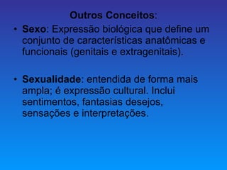 Outros Conceitos : Sexo : Expressão biológica que define um conjunto de características anatômicas e funcionais (genitais e extragenitais). Sexualidade : entendida de forma mais ampla; é expressão cultural. Inclui sentimentos, fantasias desejos, sensações e interpretações. 