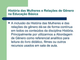 História das Mulheres e Relações de Gênero
na Educação Básica

   A inclusão da História das Mulheres e das
    relações de gênero dá-se de forma contínua
    em todos os conteúdos da disciplina História.
    Principalmente por utilizarmos a Abordagem
    de Gênero como referencial analítico para
    leitura do livro didático, filmes ou outros
    recursos usados em sala de aula.
 