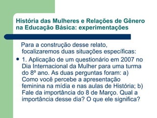 História das Mulheres e Relações de Gênero
na Educação Básica: experimentações

  Para a construção desse relato,
  focalizaremos duas situações específicas:
 1. Aplicação de um questionário em 2007 no
  Dia Internacional da Mulher para uma turma
  do 8º ano. As duas perguntas foram: a)
  Como você percebe a apresentação
  feminina na mídia e nas aulas de História; b)
  Fale da importância do 8 de Março. Qual a
  importância desse dia? O que ele significa?
 