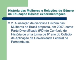 História das Mulheres e Relações de Gênero
na Educação Básica: experimentações

   2. A inserção da disciplina História das
    Mulheres no Brasil proposta, em 2007, como
    Parte Diversificada (PD) do Currículo de
    História de uma turma de 9º ano do Colégio
    de Aplicação da Universidade Federal de
    Pernambuco.
 