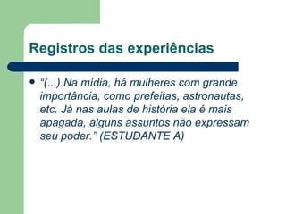 Registros das experiências

   “(...) Na mídia, há mulheres com grande
    importância, como prefeitas, astronautas,
    etc. Já nas aulas de história ela é mais
    apagada, alguns assuntos não expressam
    seu poder.” (ESTUDANTE A)
 