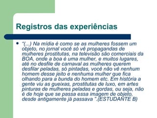 Registros das experiências
   “(...) Na mídia é como se as mulheres fossem um
    objeto, no jornal você só vê propagandas de
    mulheres prostitutas, na televisão são comerciais da
    BOA, onde a boa é uma mulher, e muitos lugares,
    até no desfile de carnaval as mulheres querem
    desfilar peladas, só pintadas, você não vê nenhum
    homem desse jeito e nenhuma mulher que fica
    olhando para a bunda do homem etc. Em história a
    gente viu as gueixas, prostitutas de luxo, em artes
    pinturas de mulheres peladas e gordas, ou seja, não
    é de hoje que se passa essa imagem de objeto,
    desde antigamente já passava ”.(ESTUDANTE B)
 