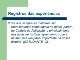 Registros das experiências

   “Quase sempre as mulheres são
    representadas como objeto na mídia, porém,
    no Colégio de Aplicação, e principalmente
    nas aulas de história, aprendemos que a
    mulher teve um papel importante na nossa
    história” (ESTUDANTE C).
 