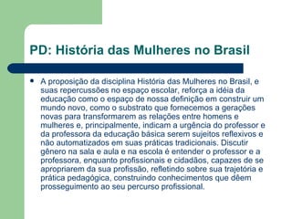 PD: História das Mulheres no Brasil

   A proposição da disciplina História das Mulheres no Brasil, e
    suas repercussões no espaço escolar, reforça a idéia da
    educação como o espaço de nossa definição em construir um
    mundo novo, como o substrato que fornecemos a gerações
    novas para transformarem as relações entre homens e
    mulheres e, principalmente, indicam a urgência do professor e
    da professora da educação básica serem sujeitos reflexivos e
    não automatizados em suas práticas tradicionais. Discutir
    gênero na sala e aula e na escola é entender o professor e a
    professora, enquanto profissionais e cidadãos, capazes de se
    apropriarem da sua profissão, refletindo sobre sua trajetória e
    prática pedagógica, construindo conhecimentos que dêem
    prosseguimento ao seu percurso profissional.
 