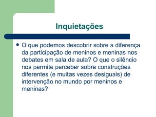 Inquietações

   O que podemos descobrir sobre a diferença
    da participação de meninos e meninas nos
    debates em sala de aula? O que o silêncio
    nos permite perceber sobre construções
    diferentes (e muitas vezes desiguais) de
    intervenção no mundo por meninos e
    meninas?
 