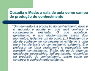 Ousadia e Medo: a sala de aula como campo
de produção do conhecimento

 “Um momento é a produção do conhecimento novo e
  o segundo é aquele em que você conhece o
  conhecimento     existente.  O     que   acontece,
  geralmente, é que dicotomizamos esses dois
  momentos, isolamos um do outro. (...) Reduzimos o
  ato de conhecer do conhecimento existente a uma
  mera transferência do conhecimento existente. E o
  professor se torna exatamente o especialista em
  transferir conhecimento. Então, ele perde algumas
  qualidades necessárias, indispensáveis, requeridas
  na produção do conhecimento, assim como no
  conhecer o conhecimento existente.
 