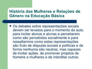 História das Mulheres e Relações de
Gênero na Educação Básica

   Os debates sobre representações sociais
    devem ser levados para o momento da aula;
    para incitar alunos e alunas a perceberem
    como são percebidos socialmente e para
    ressaltarmos como estas representações
    são fruto de disputas sociais e políticas e de
    forma nenhuma são neutras, mas capazes
    de incitar ações, de promover projetos de
    homens e mulheres e de interditar outros.
 