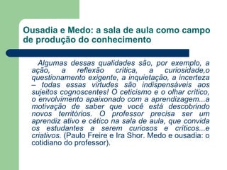 Ousadia e Medo: a sala de aula como campo
de produção do conhecimento

   Algumas dessas qualidades são, por exemplo, a
 ação,     a   reflexão     crítica,  a   curiosidade,o
 questionamento exigente, a inquietação, a incerteza
 – todas essas virtudes são indispensáveis aos
 sujeitos cognoscentes! O ceticismo e o olhar crítico,
 o envolvimento apaixonado com a aprendizagem...a
 motivação de saber que você está descobrindo
 novos territórios. O professor precisa ser um
 aprendiz ativo e cético na sala de aula, que convida
 os estudantes a serem curiosos e críticos...e
 criativos. (Paulo Freire e Ira Shor. Medo e ousadia: o
 cotidiano do professor).
 