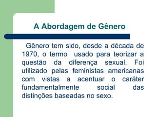A Abordagem de Gênero

  Gênero tem sido, desde a década de
1970, o termo usado para teorizar a
questão da diferença sexual. Foi
utilizado pelas feministas americanas
com vistas a acentuar o caráter
fundamentalmente        social    das
distinções baseadas no sexo.
 