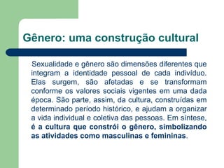 Gênero: uma construção cultural

 Sexualidade e gênero são dimensões diferentes que
 integram a identidade pessoal de cada indivíduo.
 Elas surgem, são afetadas e se transformam
 conforme os valores sociais vigentes em uma dada
 época. São parte, assim, da cultura, construídas em
 determinado período histórico, e ajudam a organizar
 a vida individual e coletiva das pessoas. Em síntese,
 é a cultura que constrói o gênero, simbolizando
 as atividades como masculinas e femininas.
 