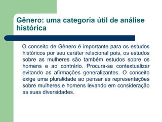Gênero: uma categoria útil de análise
histórica

 O conceito de Gênero é importante para os estudos
 históricos por seu caráter relacional pois, os estudos
 sobre as mulheres são também estudos sobre os
 homens e ao contrário. Procura-se contextualizar
 evitando as afirmações generalizantes. O conceito
 exige uma pluralidade ao pensar as representações
 sobre mulheres e homens levando em consideração
 as suas diversidades.
 