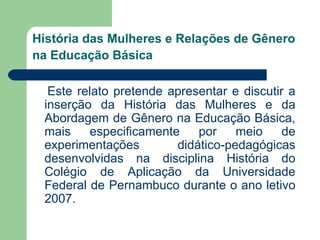 História das Mulheres e Relações de Gênero
na Educação Básica

  Este relato pretende apresentar e discutir a
 inserção da História das Mulheres e da
 Abordagem de Gênero na Educação Básica,
 mais    especificamente    por    meio     de
 experimentações        didático-pedagógicas
 desenvolvidas na disciplina História do
 Colégio de Aplicação da Universidade
 Federal de Pernambuco durante o ano letivo
 2007.
 