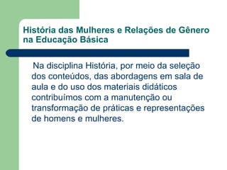 História das Mulheres e Relações de Gênero
na Educação Básica

  Na disciplina História, por meio da seleção
 dos conteúdos, das abordagens em sala de
 aula e do uso dos materiais didáticos
 contribuímos com a manutenção ou
 transformação de práticas e representações
 de homens e mulheres.
 