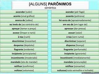 [ALGUNS] PARÔNIMOS
                                semântica
      ascender [subir]                             acender [pôr fogo]
   acento [sinal gráfico]                           assento [poltrona]
     acerca de [sobre]                       há cerca de [aproximadamente]
ao invés de [ao contrário de]                    em vez de [em lugar de]
  apreçar [tomar o preço]                         apressar [dar pressa]
   assoar [limpar o nariz]                            assuar [vaiar]
        à-toa [ruim]                                à toa [sem rumo]
  descriminar [inocentar]                          discriminar [separar]
    despensa [depósito]                             dispensa [licença]
    flagrante [evidente]                          fragrante [perfumado]
  incipiente [principiante]                       insipiente [ignorante]
 incontinente [imoderado]                     incontinenti [imediatamente]
 mandado [ato de mandar]                          mandato [procuração]
    ratificar [confirmar]                          retificar [consertar]
    vultoso [volumoso]                      vultuoso[rosto vermelho e inchado]
 