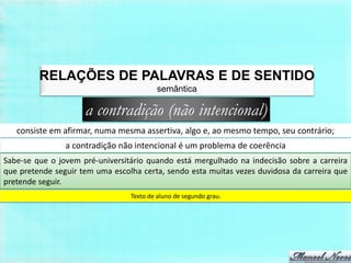 RELAÇÕES DE PALAVRAS E DE SENTIDO
                                          semântica

                     a contradição (não intencional)
   consiste em afirmar, numa mesma assertiva, algo e, ao mesmo tempo, seu contrário;
                a contradição não intencional é um problema de coerência
Sabe-se que o jovem pré-universitário quando está mergulhado na indecisão sobre a carreira
que pretende seguir tem uma escolha certa, sendo esta muitas vezes duvidosa da carreira que
pretende seguir.
                                 Texto de aluno de segundo grau.
 