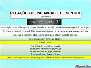 RELAÇÕES DE PALAVRAS E DE SENTIDO
                                                semântica

                                o estranhamento, 01
estratégia construída a partir da peculiaridade do estilo, do desvio do uso padrão da língua
 (em termos sintáticos, morfológicos ou fonológicos) ou de qualquer outro recurso, cujo
             objetivo é chamar a atenção do leitor para algum aspecto daquela
                                 Você deságua em mim e eu oceano.
                                              DJAVAN. Oceano.

                                   Era briluz. As lesmolisas touvas
                                  Roldavam e relviam nos gramilvos.
                                  Estavam mimsicais as pintalouvas,
                                   E os momirratos davam grilvos.
     CARROL, Lewis. Jaguadarte. In.: CAMPOS, Augusto de, CAMPOS, Haroldo de. Paranoma do ‘Finnegans wake.
 