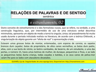RELAÇÕES DE PALAVRAS E DE SENTIDO
                                                 semântica

                                 o estranhamento, 02
Outro conceito de estranhamento é o dos formalistas russos, que se refere, na verdade, a uma
construção linguística, que, por intermédio do uso de uma estrutura verbal descritiva
minimalista, apresenta um objeto de modo a torná-lo singular, único; tal procedimento foi muito
usado durante o período intitulado realista na literatura; de acordo com o teórico Chklovski, a
singularização do objeto garante um “efeito de real” à apresentação criada.
Estavam umas grossas botas de montar, enlameadas, com esporas de correia; os sapatos
brancos dum caçador; botas de proprietário, de altos canos vermelhos; as botas dum padre,
altas, com a sua borla de retrós; os botins cambados, de bezerro, de um estudante, e uma das
portas, o número 15, havia umas botinas de mulher, de duraque, pequeninas e finas, e ao lado
as pequeninas botas duma criança, todas coçadas e batidas, e os seus canos de pelica-mor
caíam-lhe para os lados com atacadores desatados.
          QUEIRÓS, Eça de. Singularidades de uma rapariga loira. Disponível em: http://manoelneves.com
 